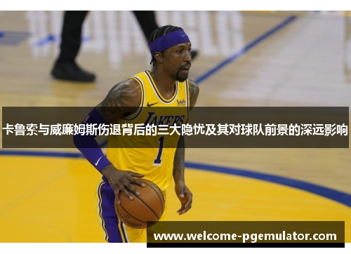 卡鲁索与威廉姆斯伤退背后的三大隐忧及其对球队前景的深远影响