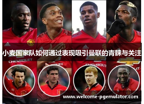 小麦国家队如何通过表现吸引曼联的青睐与关注