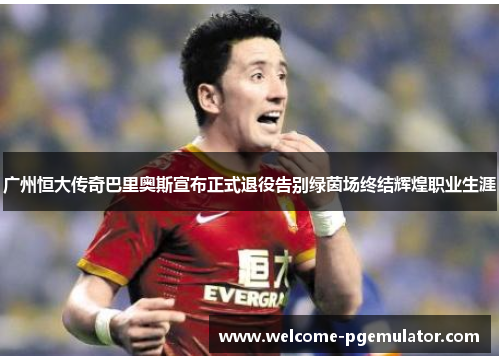广州恒大传奇巴里奥斯宣布正式退役告别绿茵场终结辉煌职业生涯