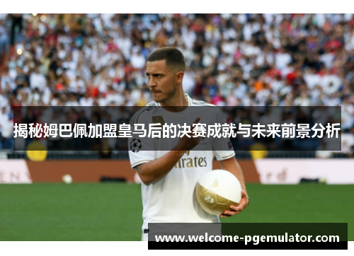 揭秘姆巴佩加盟皇马后的决赛成就与未来前景分析