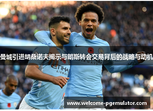 曼城引进胡桑诺夫揭示与朗斯转会交易背后的战略与动机