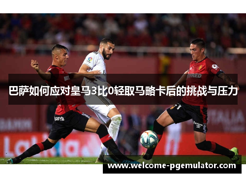 巴萨如何应对皇马3比0轻取马略卡后的挑战与压力