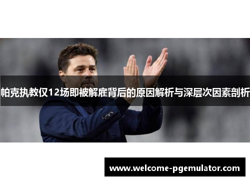 帕克执教仅12场即被解雇背后的原因解析与深层次因素剖析