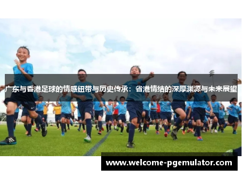 广东与香港足球的情感纽带与历史传承：省港情结的深厚渊源与未来展望