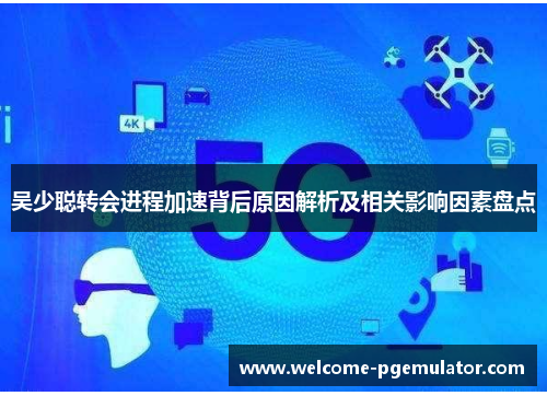 吴少聪转会进程加速背后原因解析及相关影响因素盘点