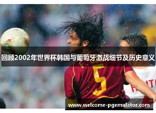 回顾2002年世界杯韩国与葡萄牙激战细节及历史意义