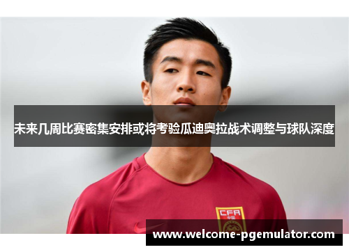未来几周比赛密集安排或将考验瓜迪奥拉战术调整与球队深度