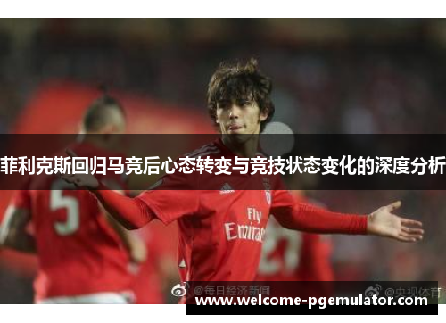 菲利克斯回归马竞后心态转变与竞技状态变化的深度分析 菲利克斯回归马竞后心态转变与竞技状态变化的深度分析