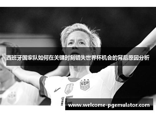 西班牙国家队如何在关键时刻错失世界杯机会的背后原因分析 西班牙国家队如何在关键时刻错失世界杯机会的背后原因分析