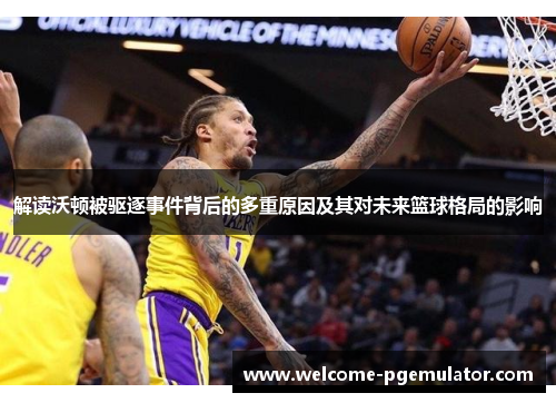 解读沃顿被驱逐事件背后的多重原因及其对未来篮球格局的影响 解读沃顿被驱逐事件背后的多重原因及其对未来篮球格局的影响