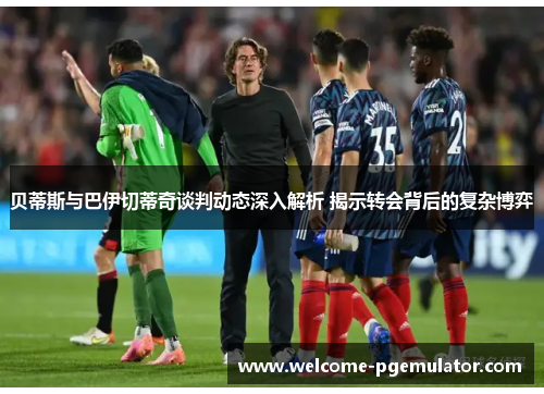 贝蒂斯与巴伊切蒂奇谈判动态深入解析 揭示转会背后的复杂博弈 贝蒂斯与巴伊切蒂奇谈判动态深入解析 揭示转会背后的复杂博弈