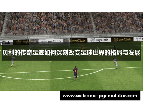 贝利的传奇足迹如何深刻改变足球世界的格局与发展 贝利的传奇足迹如何深刻改变足球世界的格局与发展