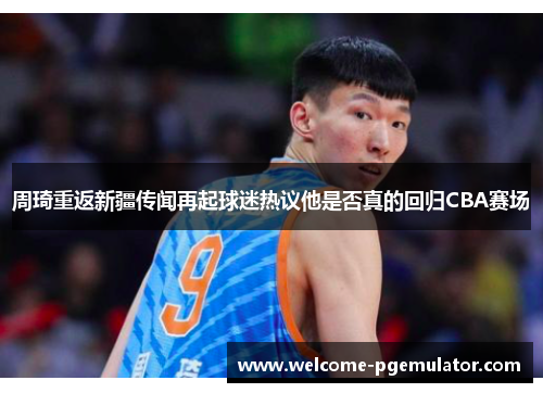 周琦重返新疆传闻再起球迷热议他是否真的回归CBA赛场