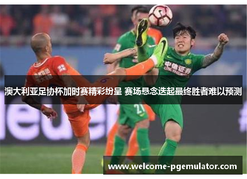 澳大利亚足协杯加时赛精彩纷呈 赛场悬念迭起最终胜者难以预测