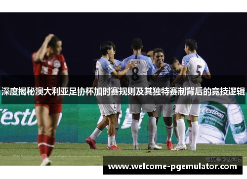 深度揭秘澳大利亚足协杯加时赛规则及其独特赛制背后的竞技逻辑