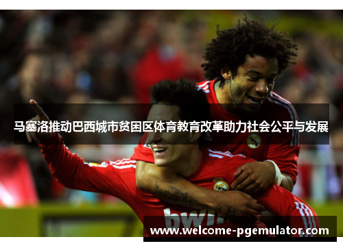 马塞洛推动巴西城市贫困区体育教育改革助力社会公平与发展 马塞洛推动巴西城市贫困区体育教育改革助力社会公平与发展