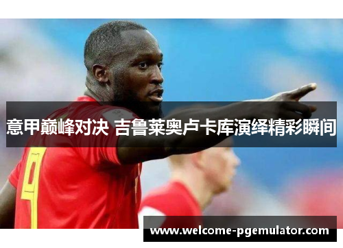 意甲巅峰对决 吉鲁莱奥卢卡库演绎精彩瞬间 意甲巅峰对决 吉鲁莱奥卢卡库演绎精彩瞬间