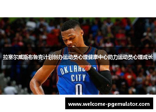 拉塞尔威斯布鲁克计划创办运动员心理健康中心助力运动员心理成长 拉塞尔威斯布鲁克计划创办运动员心理健康中心助力运动员心理成长