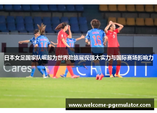 日本女足国家队崛起为世界劲旅展现强大实力与国际赛场影响力 日本女足国家队崛起为世界劲旅展现强大实力与国际赛场影响力