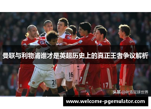 曼联与利物浦谁才是英超历史上的真正王者争议解析 曼联与利物浦谁才是英超历史上的真正王者争议解析
