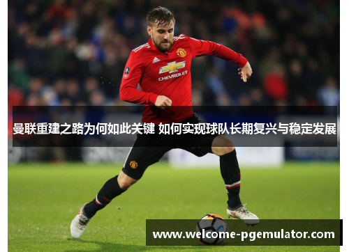 曼联重建之路为何如此关键 如何实现球队长期复兴与稳定发展 曼联重建之路为何如此关键 如何实现球队长期复兴与稳定发展