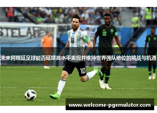 未来阿根廷足球能否延续高水平表现并维持世界强队地位的挑战与机遇 未来阿根廷足球能否延续高水平表现并维持世界强队地位的挑战与机遇