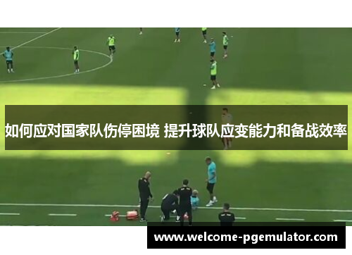 如何应对国家队伤停困境 提升球队应变能力和备战效率 如何应对国家队伤停困境 提升球队应变能力和备战效率