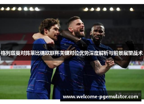 格列兹曼对阵莱比锡欧联杯关键对位优势深度解析与前景展望战术