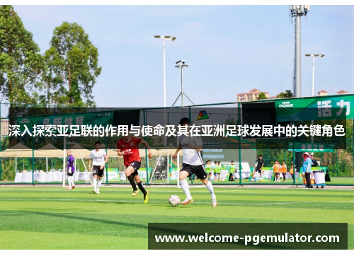 深入探索亚足联的作用与使命及其在亚洲足球发展中的关键角色 深入探索亚足联的作用与使命及其在亚洲足球发展中的关键角色