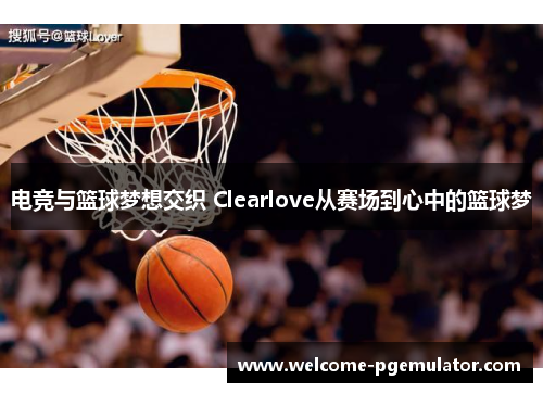 电竞与篮球梦想交织 Clearlove从赛场到心中的篮球梦 电竞与篮球梦想交织 Clearlove从赛场到心中的篮球梦