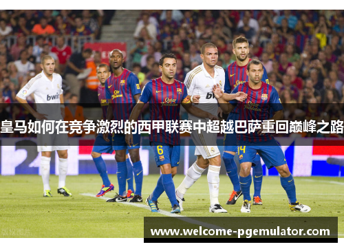 皇马如何在竞争激烈的西甲联赛中超越巴萨重回巅峰之路