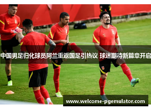 中国男足归化球员阿兰重返国足引热议 球迷期待新篇章开启