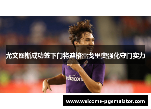 尤文图斯成功签下门将迪格雷戈里奥强化守门实力