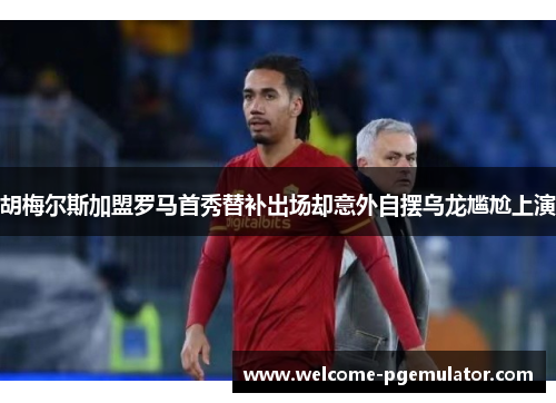 胡梅尔斯加盟罗马首秀替补出场却意外自摆乌龙尴尬上演