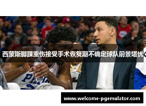 西蒙斯脚踝重伤接受手术恢复期不确定球队前景堪忧