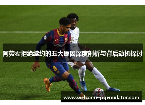阿劳霍拒绝续约的五大原因深度剖析与背后动机探讨 阿劳霍拒绝续约的五大原因深度剖析与背后动机探讨