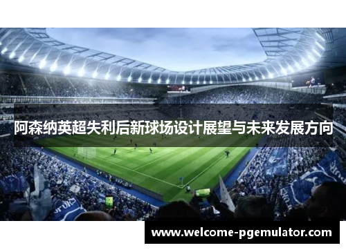 阿森纳英超失利后新球场设计展望与未来发展方向 阿森纳英超失利后新球场设计展望与未来发展方向