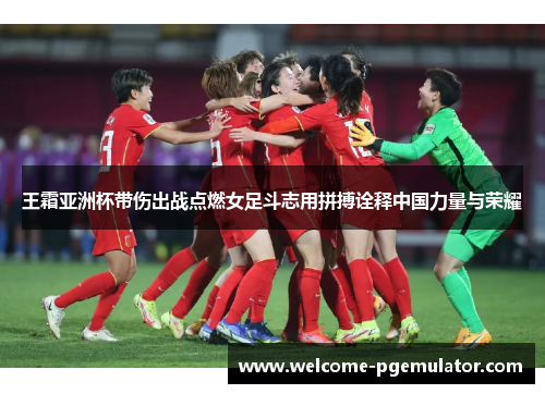 王霜亚洲杯带伤出战点燃女足斗志用拼搏诠释中国力量与荣耀