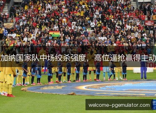 加纳国家队中场绞杀强度，高位逼抢赢得主动