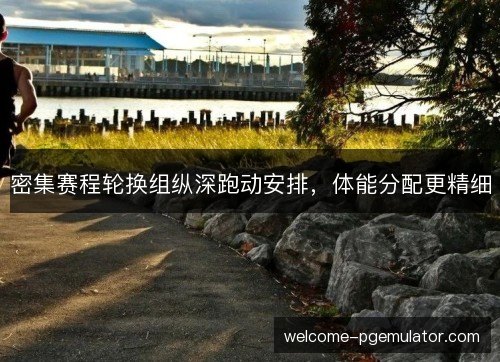 密集赛程轮换组纵深跑动安排,体能分配更精细 密集赛程轮换组纵深跑动安排,体能分配更精细